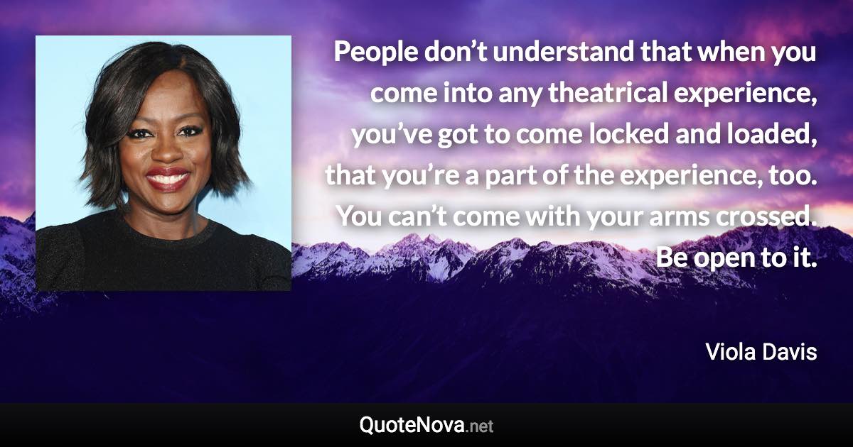 People don’t understand that when you come into any theatrical experience, you’ve got to come locked and loaded, that you’re a part of the experience, too. You can’t come with your arms crossed. Be open to it. - Viola Davis quote