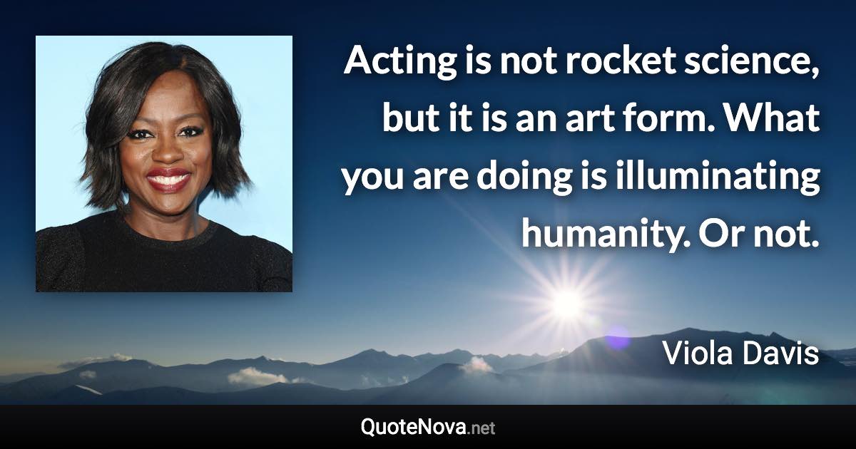 Acting is not rocket science, but it is an art form. What you are doing is illuminating humanity. Or not. - Viola Davis quote