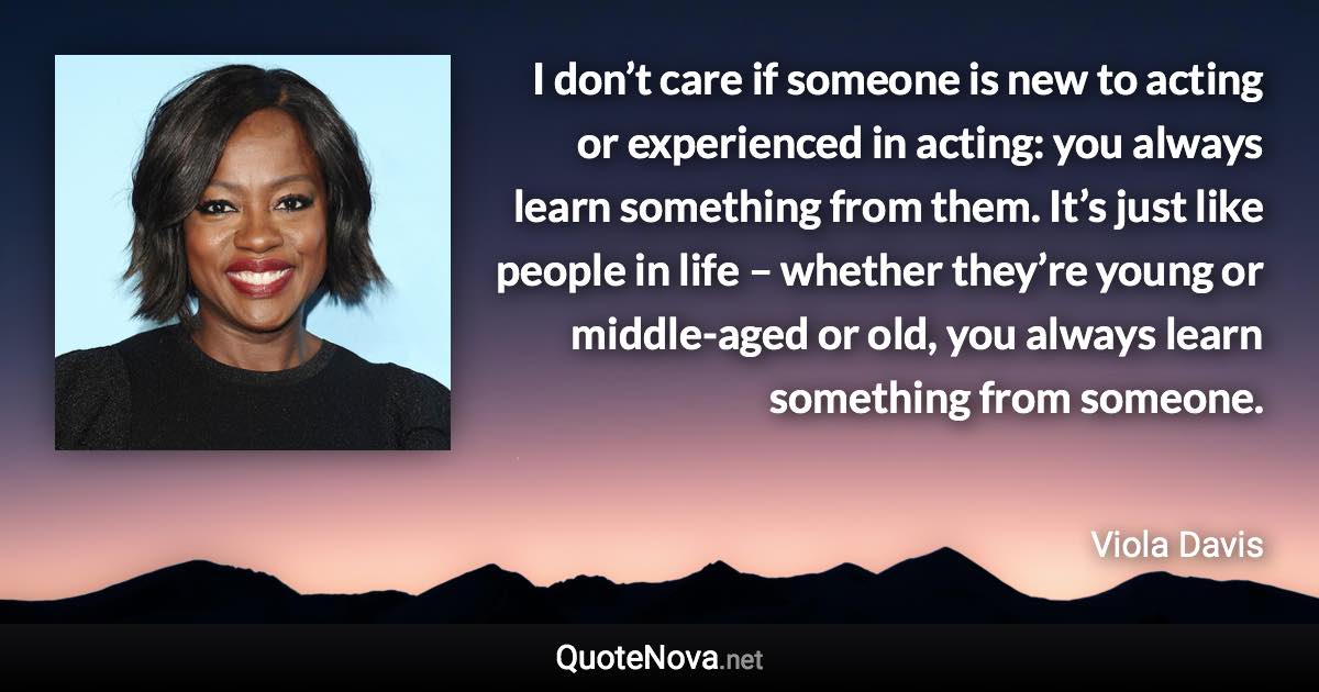 I don’t care if someone is new to acting or experienced in acting: you always learn something from them. It’s just like people in life – whether they’re young or middle-aged or old, you always learn something from someone. - Viola Davis quote