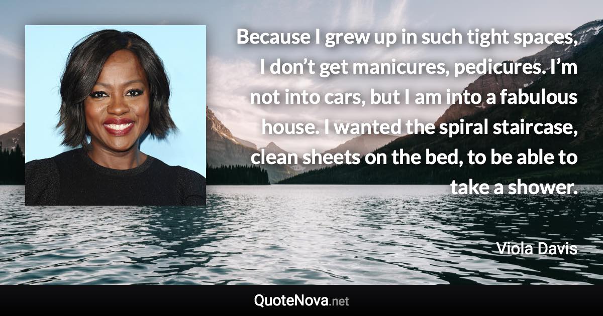 Because I grew up in such tight spaces, I don’t get manicures, pedicures. I’m not into cars, but I am into a fabulous house. I wanted the spiral staircase, clean sheets on the bed, to be able to take a shower. - Viola Davis quote