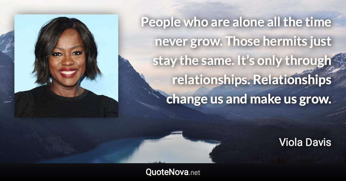 People who are alone all the time never grow. Those hermits just stay the same. It’s only through relationships. Relationships change us and make us grow. - Viola Davis quote