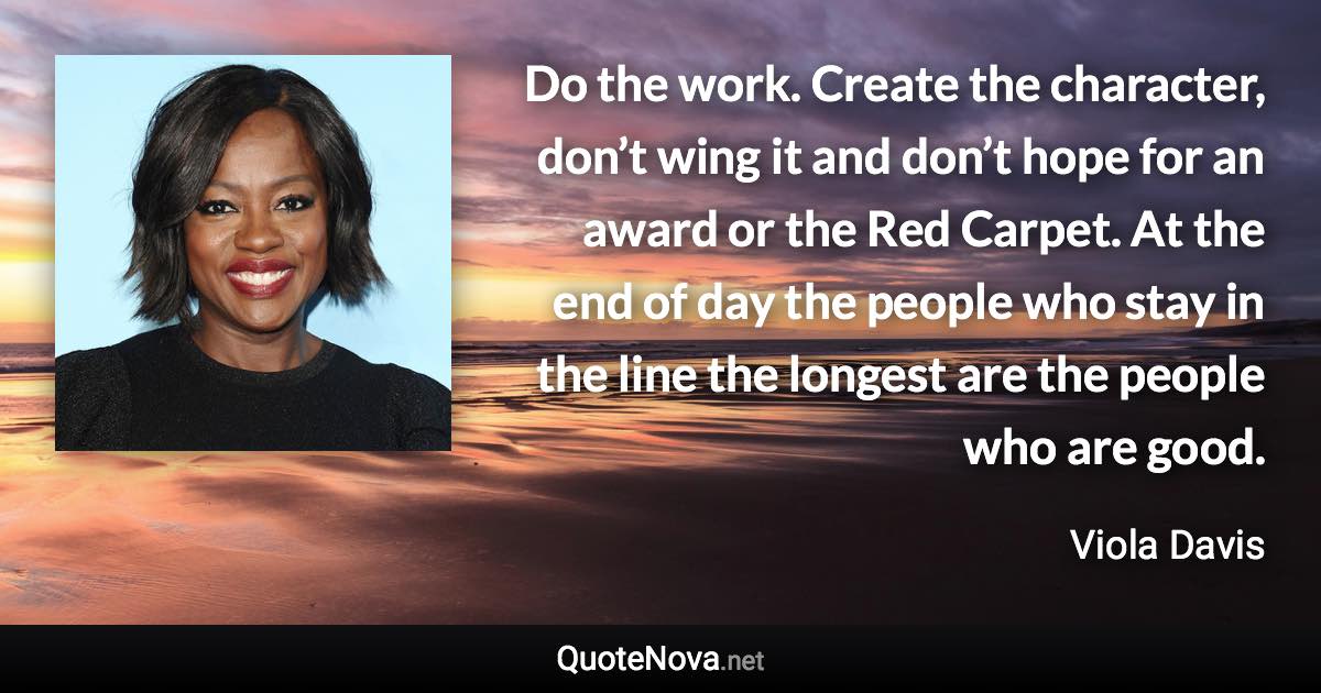 Do the work. Create the character, don’t wing it and don’t hope for an award or the Red Carpet. At the end of day the people who stay in the line the longest are the people who are good. - Viola Davis quote