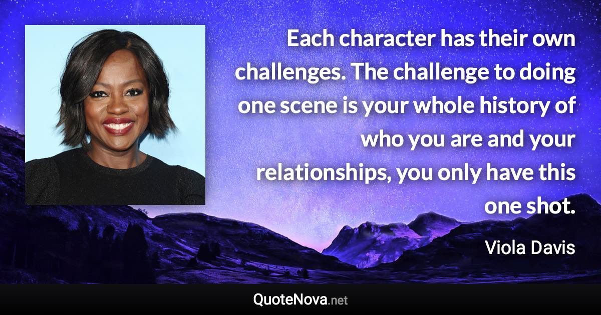 Each character has their own challenges. The challenge to doing one scene is your whole history of who you are and your relationships, you only have this one shot. - Viola Davis quote