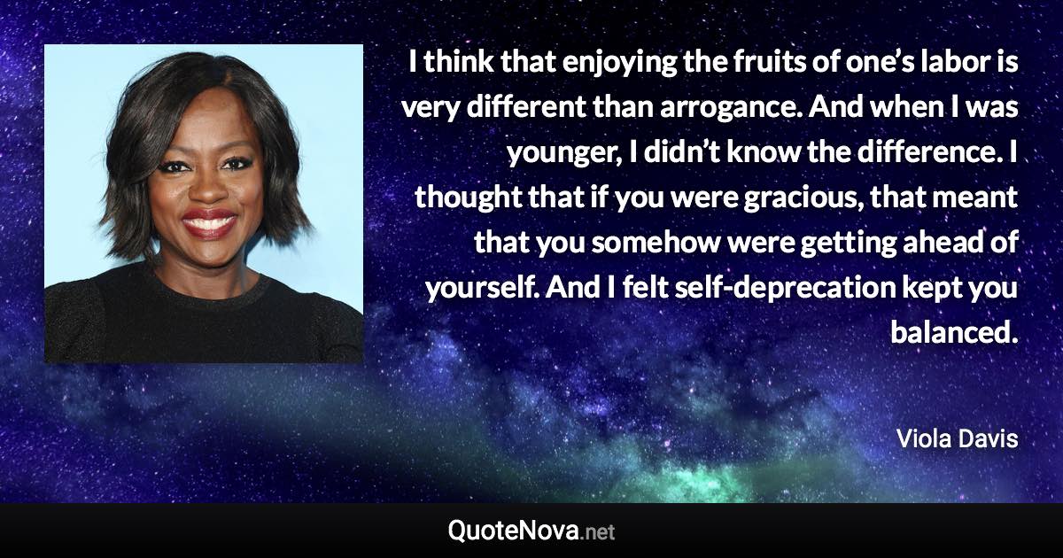 I think that enjoying the fruits of one’s labor is very different than arrogance. And when I was younger, I didn’t know the difference. I thought that if you were gracious, that meant that you somehow were getting ahead of yourself. And I felt self-deprecation kept you balanced. - Viola Davis quote