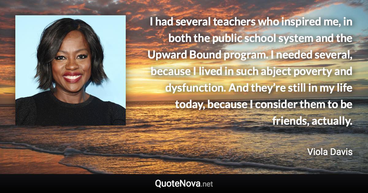 I had several teachers who inspired me, in both the public school system and the Upward Bound program. I needed several, because I lived in such abject poverty and dysfunction. And they’re still in my life today, because I consider them to be friends, actually. - Viola Davis quote