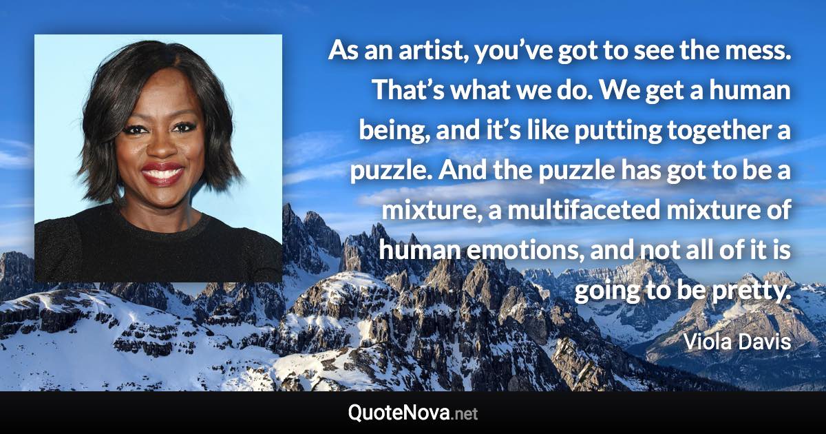 As an artist, you’ve got to see the mess. That’s what we do. We get a human being, and it’s like putting together a puzzle. And the puzzle has got to be a mixture, a multifaceted mixture of human emotions, and not all of it is going to be pretty. - Viola Davis quote