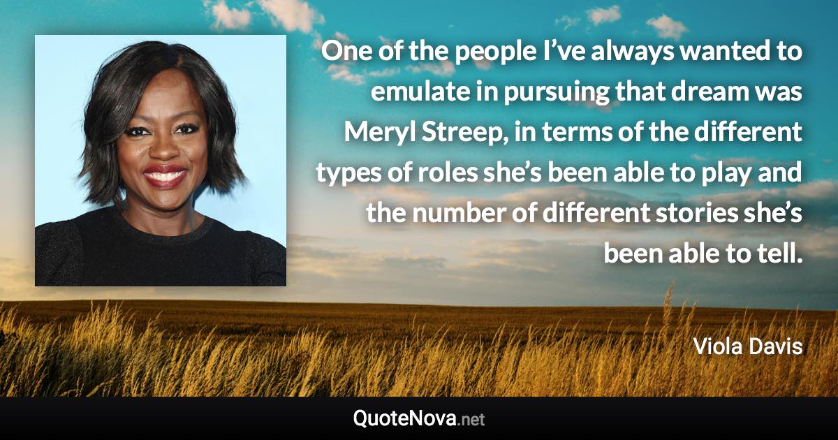 One of the people I’ve always wanted to emulate in pursuing that dream was Meryl Streep, in terms of the different types of roles she’s been able to play and the number of different stories she’s been able to tell. - Viola Davis quote