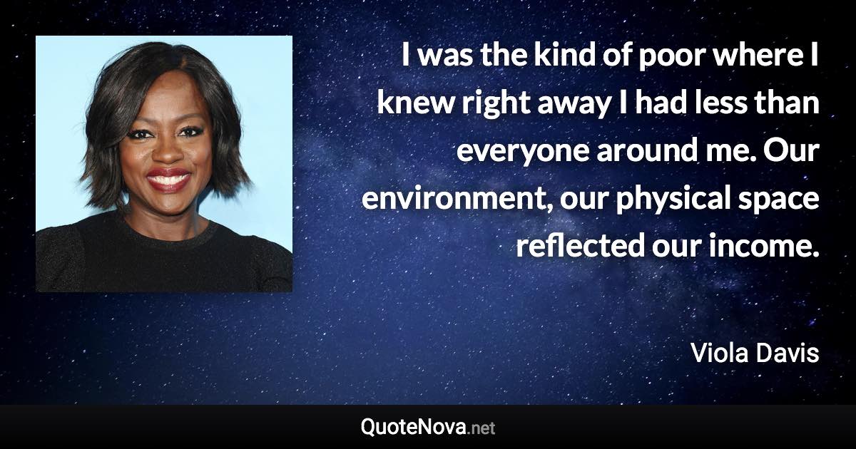 I was the kind of poor where I knew right away I had less than everyone around me. Our environment, our physical space reflected our income. - Viola Davis quote