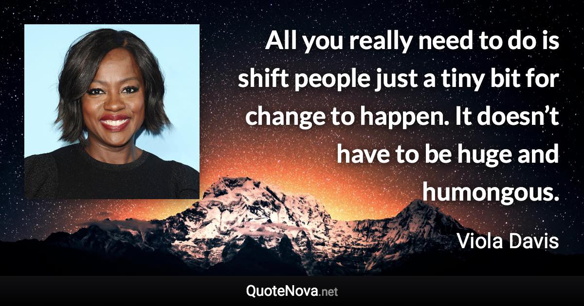 All you really need to do is shift people just a tiny bit for change to happen. It doesn’t have to be huge and humongous. - Viola Davis quote