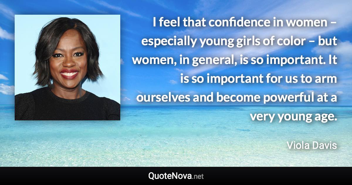 I feel that confidence in women – especially young girls of color – but women, in general, is so important. It is so important for us to arm ourselves and become powerful at a very young age. - Viola Davis quote