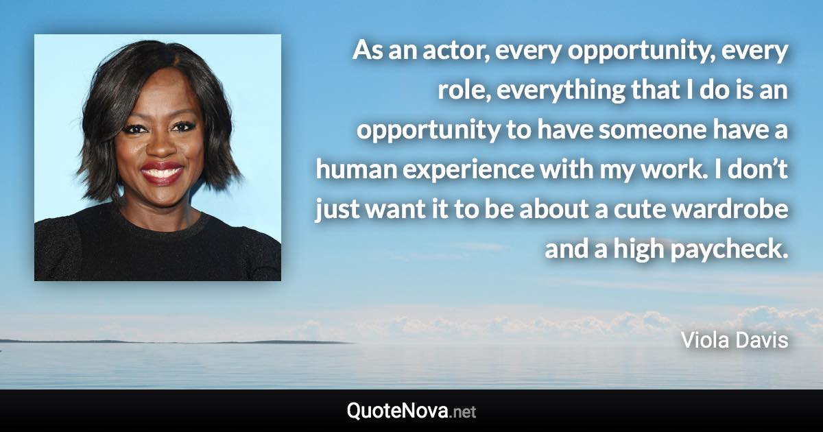As an actor, every opportunity, every role, everything that I do is an opportunity to have someone have a human experience with my work. I don’t just want it to be about a cute wardrobe and a high paycheck. - Viola Davis quote