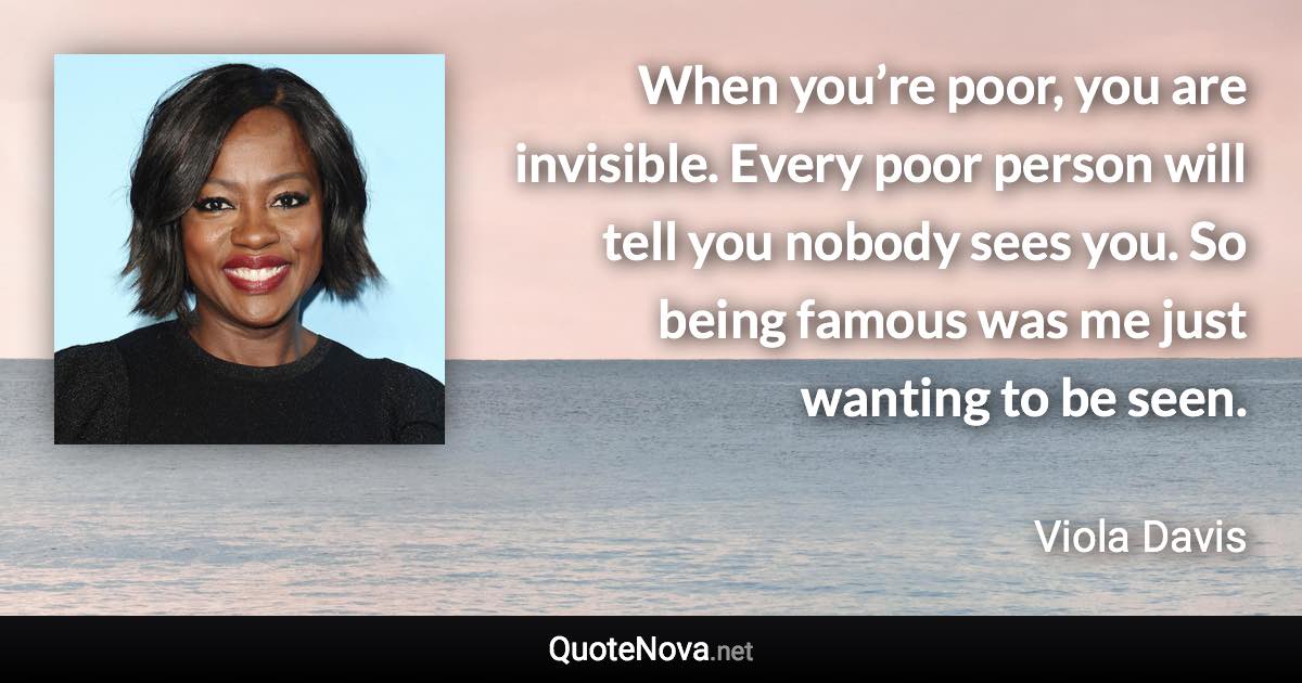 When you’re poor, you are invisible. Every poor person will tell you nobody sees you. So being famous was me just wanting to be seen. - Viola Davis quote