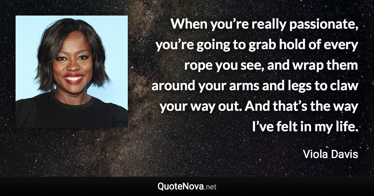 When you’re really passionate, you’re going to grab hold of every rope you see, and wrap them around your arms and legs to claw your way out. And that’s the way I’ve felt in my life. - Viola Davis quote