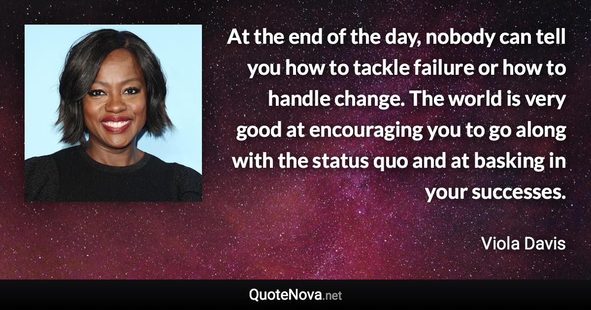 At the end of the day, nobody can tell you how to tackle failure or how to handle change. The world is very good at encouraging you to go along with the status quo and at basking in your successes. - Viola Davis quote