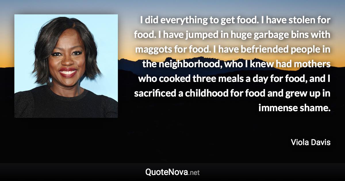 I did everything to get food. I have stolen for food. I have jumped in huge garbage bins with maggots for food. I have befriended people in the neighborhood, who I knew had mothers who cooked three meals a day for food, and I sacrificed a childhood for food and grew up in immense shame. - Viola Davis quote