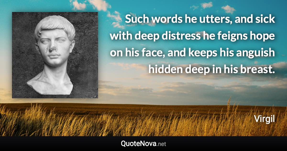 Such words he utters, and sick with deep distress he feigns hope on his face, and keeps his anguish hidden deep in his breast. - Virgil quote