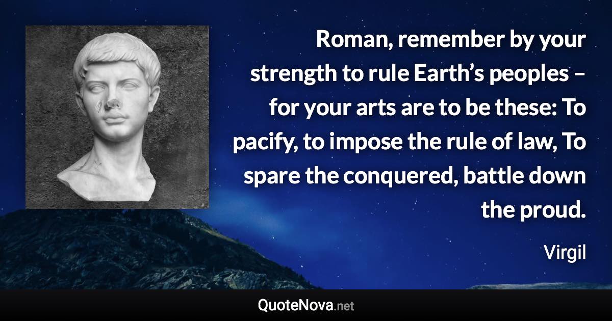 Roman, remember by your strength to rule Earth’s peoples – for your arts are to be these: To pacify, to impose the rule of law, To spare the conquered, battle down the proud. - Virgil quote