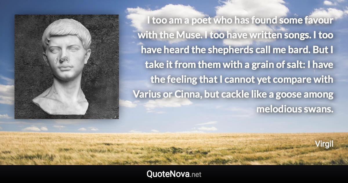 I too am a poet who has found some favour with the Muse. I too have written songs. I too have heard the shepherds call me bard. But I take it from them with a grain of salt: I have the feeling that I cannot yet compare with Varius or Cinna, but cackle like a goose among melodious swans. - Virgil quote