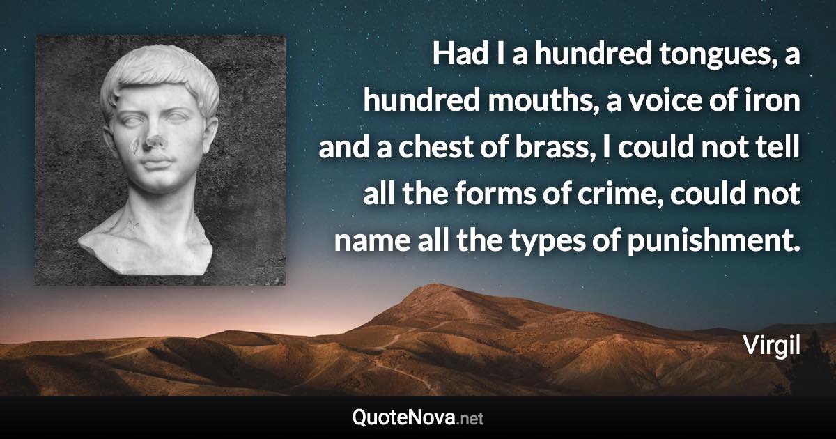 Had I a hundred tongues, a hundred mouths, a voice of iron and a chest of brass, I could not tell all the forms of crime, could not name all the types of punishment. - Virgil quote