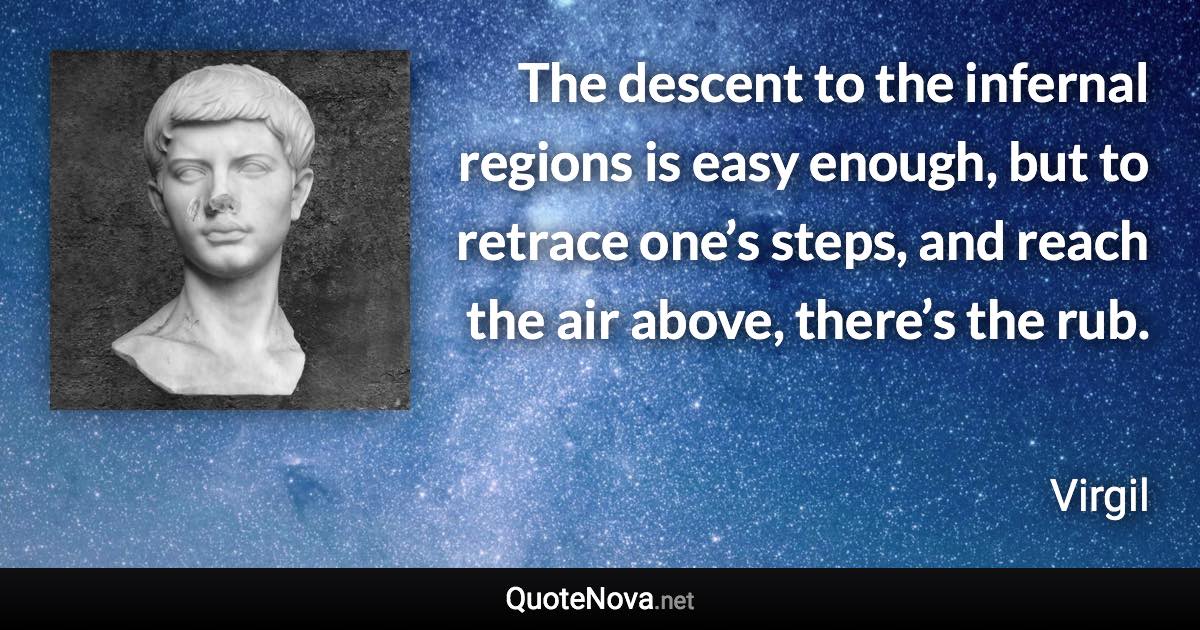 The descent to the infernal regions is easy enough, but to retrace one’s steps, and reach the air above, there’s the rub. - Virgil quote