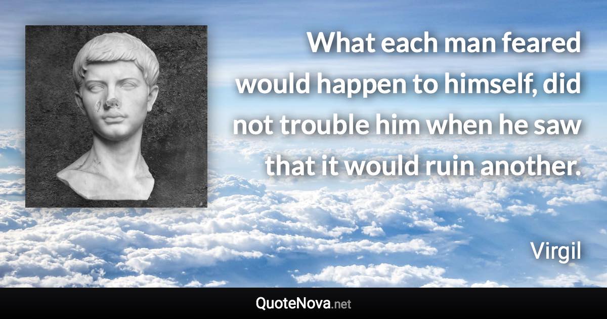 What each man feared would happen to himself, did not trouble him when he saw that it would ruin another. - Virgil quote