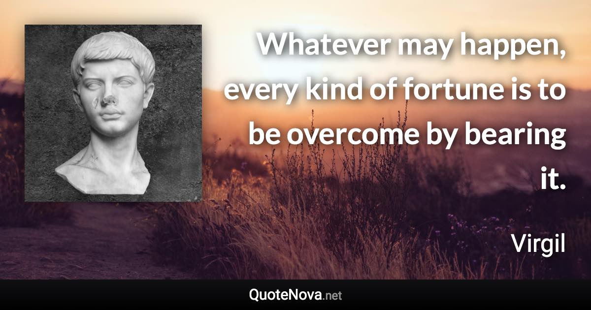 Whatever may happen, every kind of fortune is to be overcome by bearing it. - Virgil quote