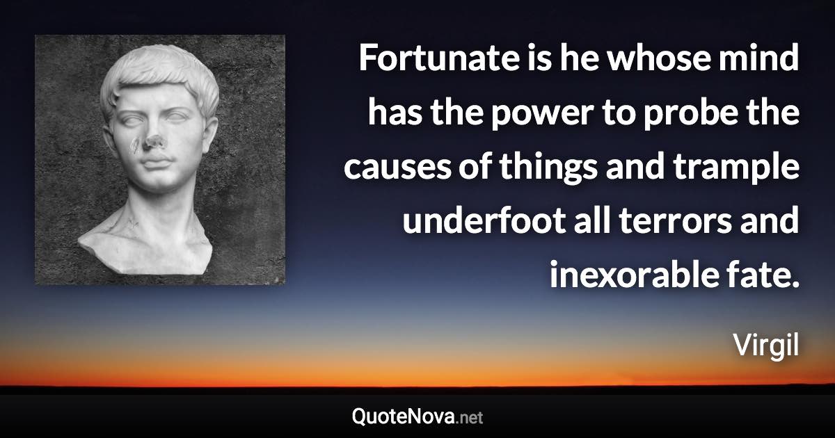 Fortunate is he whose mind has the power to probe the causes of things and trample underfoot all terrors and inexorable fate. - Virgil quote