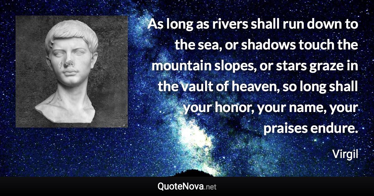 As long as rivers shall run down to the sea, or shadows touch the mountain slopes, or stars graze in the vault of heaven, so long shall your honor, your name, your praises endure. - Virgil quote