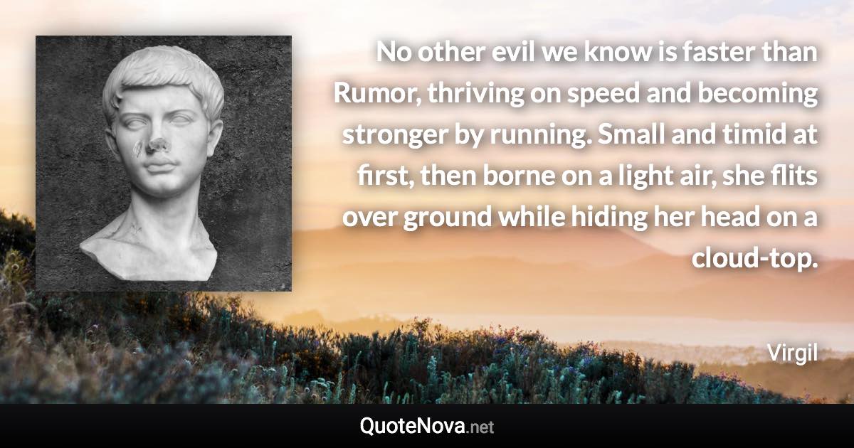 No other evil we know is faster than Rumor, thriving on speed and becoming stronger by running. Small and timid at first, then borne on a light air, she flits over ground while hiding her head on a cloud-top. - Virgil quote