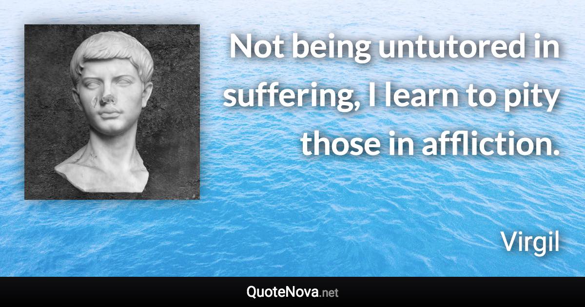 Not being untutored in suffering, I learn to pity those in affliction. - Virgil quote