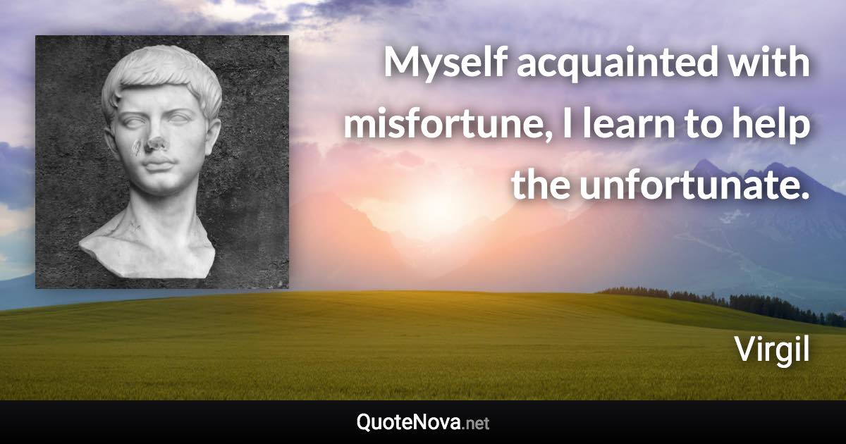 Myself acquainted with misfortune, I learn to help the unfortunate. - Virgil quote