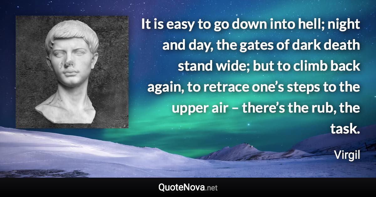 It is easy to go down into hell; night and day, the gates of dark death stand wide; but to climb back again, to retrace one’s steps to the upper air – there’s the rub, the task. - Virgil quote