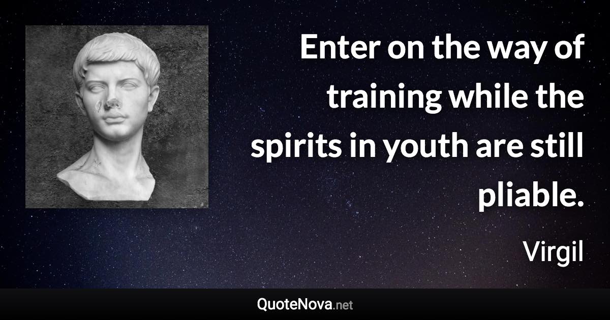 Enter on the way of training while the spirits in youth are still pliable. - Virgil quote