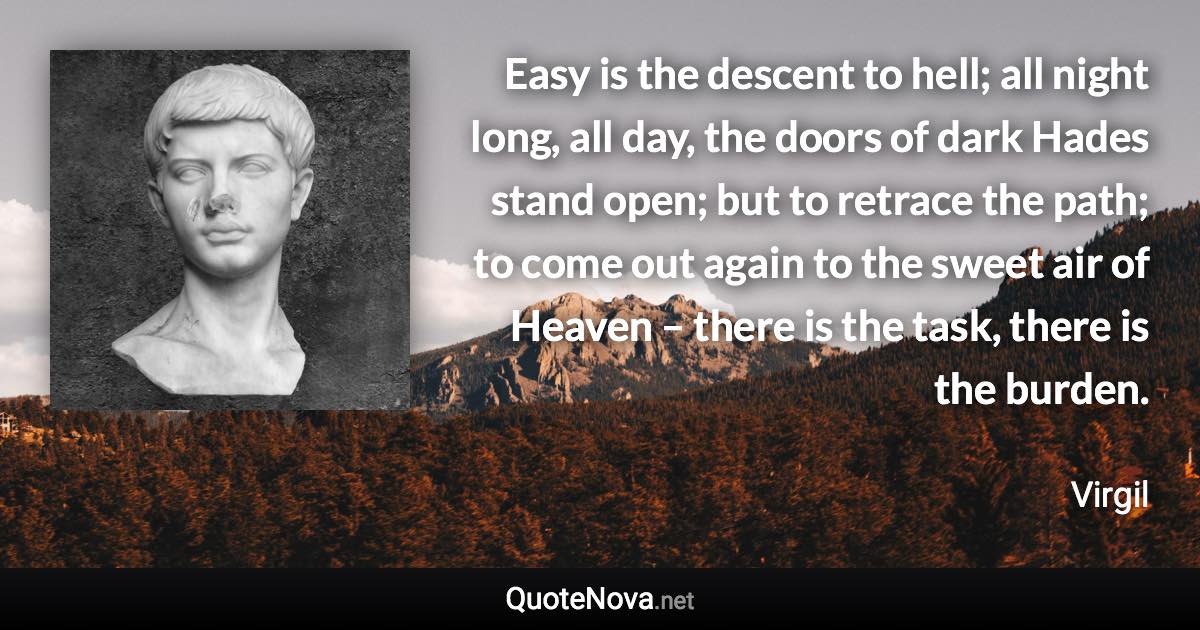 Easy is the descent to hell; all night long, all day, the doors of dark Hades stand open; but to retrace the path; to come out again to the sweet air of Heaven – there is the task, there is the burden. - Virgil quote