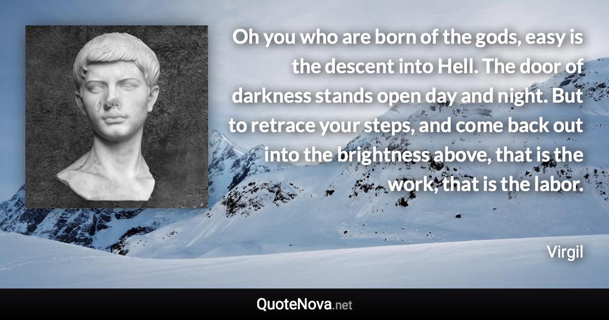 Oh you who are born of the gods, easy is the descent into Hell. The door of darkness stands open day and night. But to retrace your steps, and come back out into the brightness above, that is the work, that is the labor. - Virgil quote