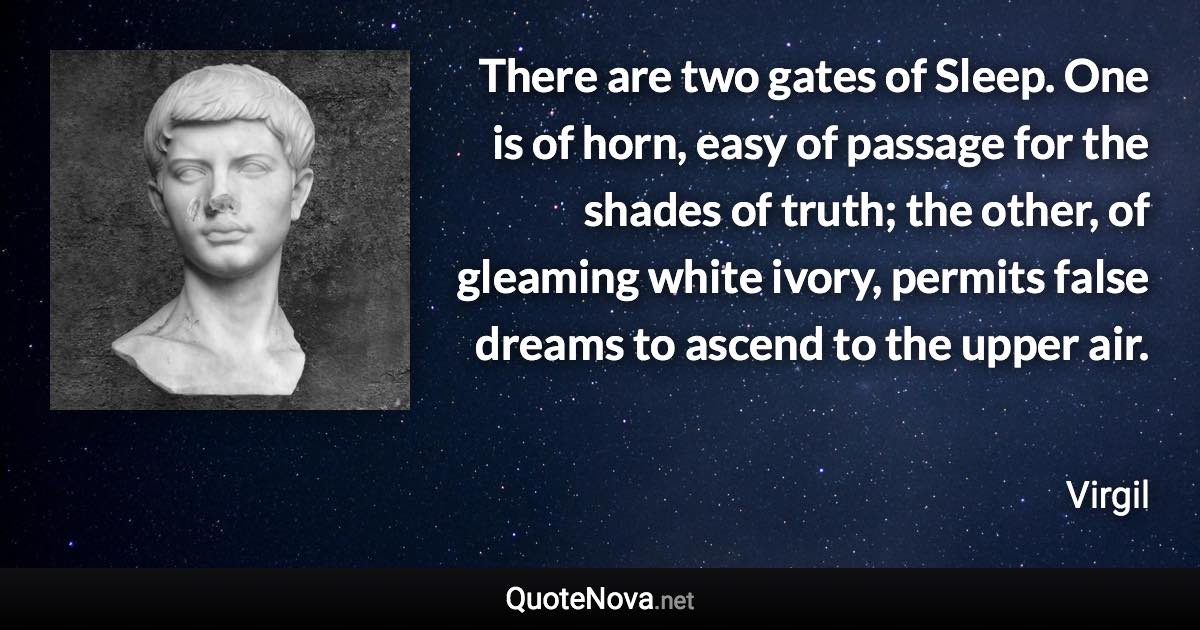 There are two gates of Sleep. One is of horn, easy of passage for the shades of truth; the other, of gleaming white ivory, permits false dreams to ascend to the upper air. - Virgil quote