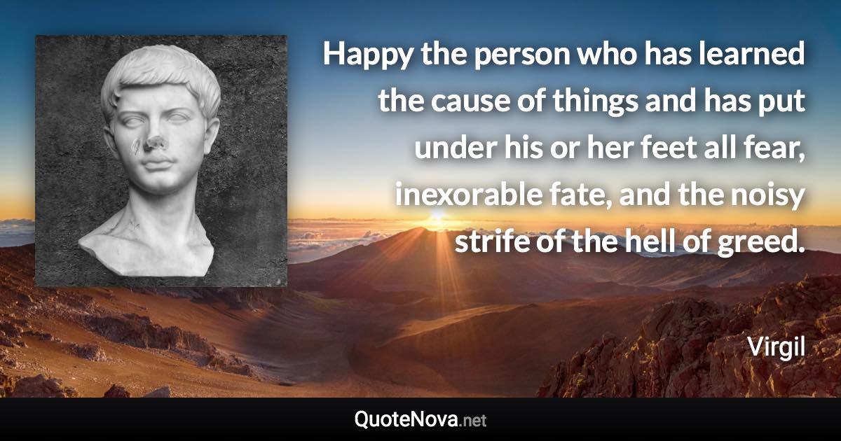 Happy the person who has learned the cause of things and has put under his or her feet all fear, inexorable fate, and the noisy strife of the hell of greed. - Virgil quote