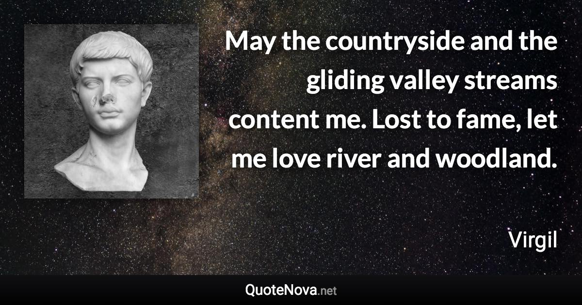 May the countryside and the gliding valley streams content me. Lost to fame, let me love river and woodland. - Virgil quote