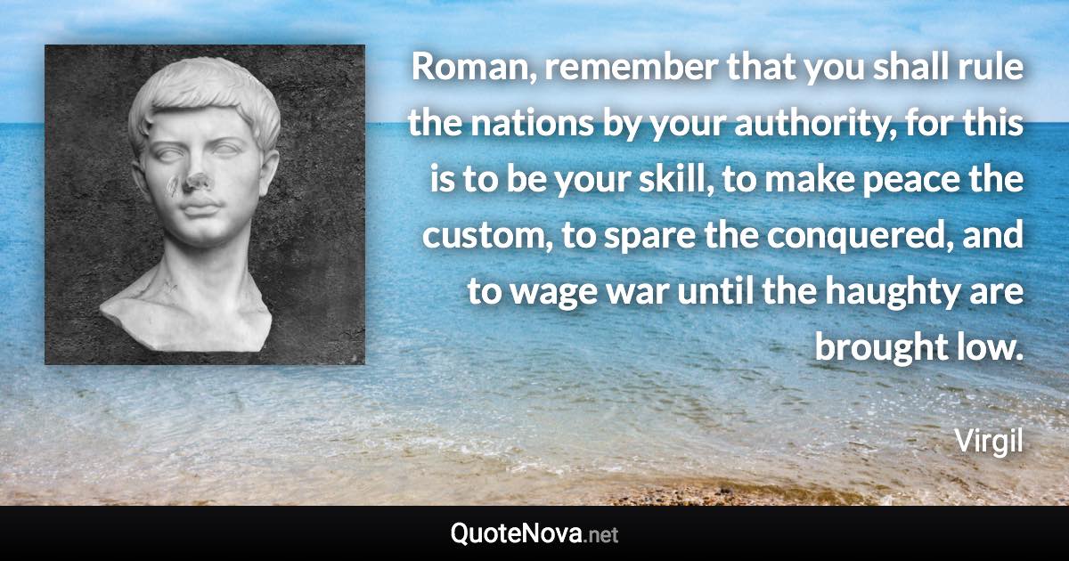 Roman, remember that you shall rule the nations by your authority, for this is to be your skill, to make peace the custom, to spare the conquered, and to wage war until the haughty are brought low. - Virgil quote