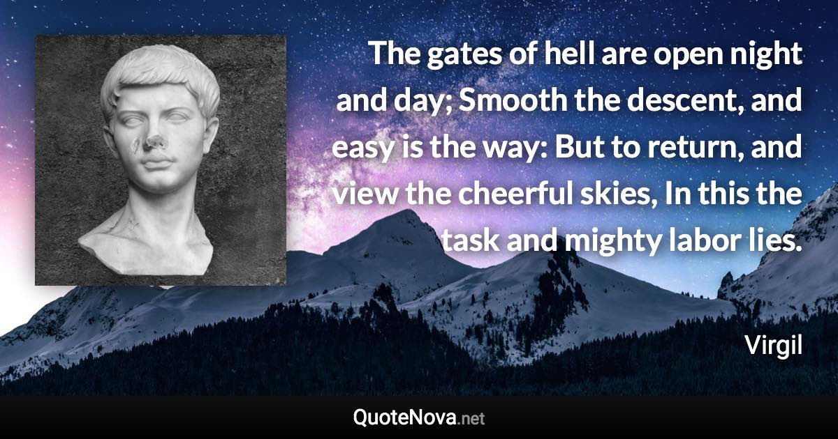 The gates of hell are open night and day; Smooth the descent, and easy is the way: But to return, and view the cheerful skies, In this the task and mighty labor lies. - Virgil quote