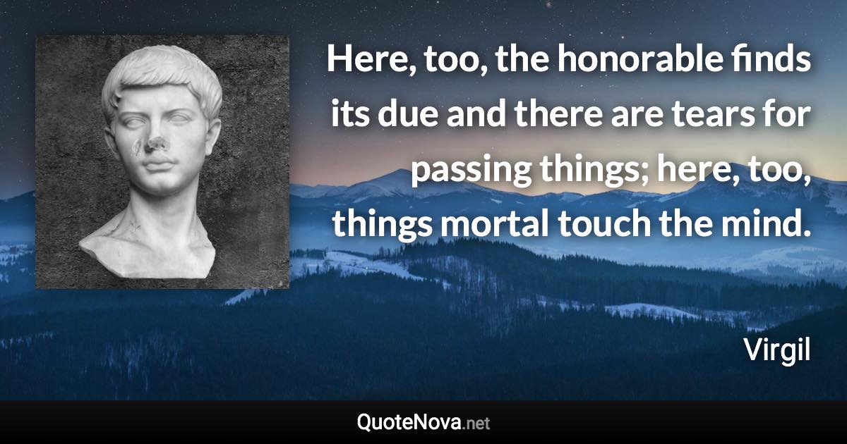 Here, too, the honorable finds its due and there are tears for passing things; here, too, things mortal touch the mind. - Virgil quote