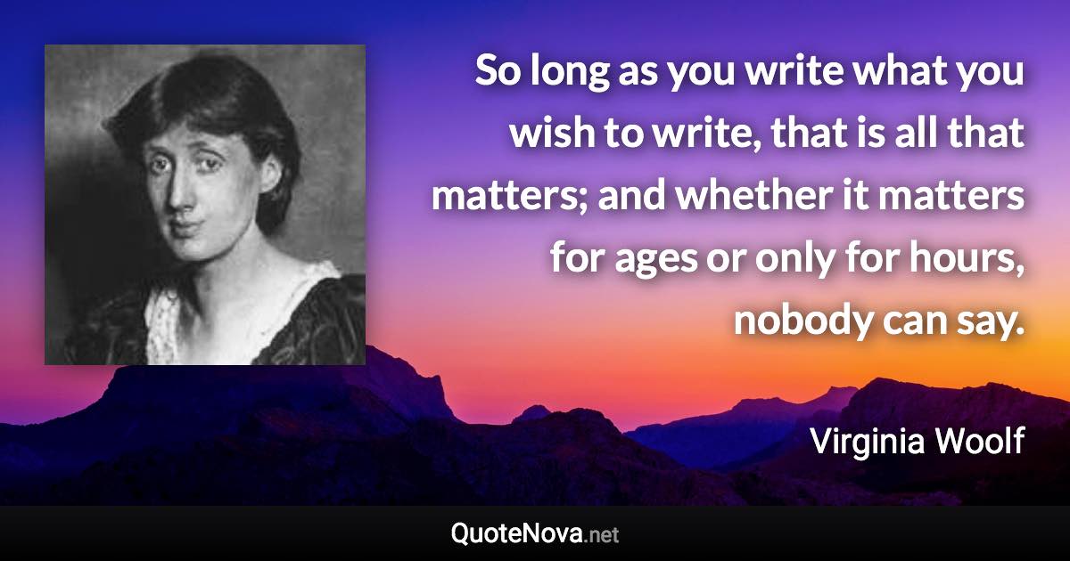 So long as you write what you wish to write, that is all that matters; and whether it matters for ages or only for hours, nobody can say. - Virginia Woolf quote