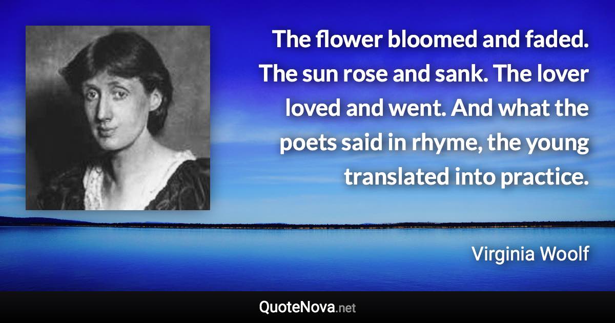 The flower bloomed and faded. The sun rose and sank. The lover loved and went. And what the poets said in rhyme, the young translated into practice. - Virginia Woolf quote