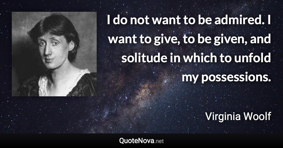 I do not want to be admired. I want to give, to be given, and solitude in which to unfold my possessions. - Virginia Woolf quote