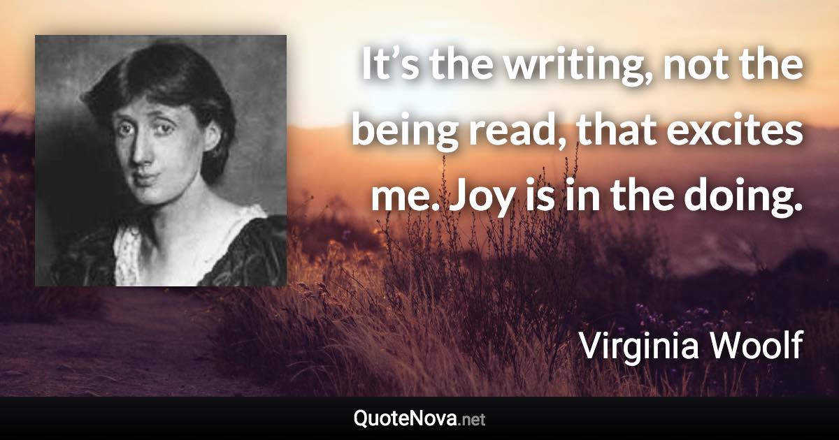 It’s the writing, not the being read, that excites me. Joy is in the doing. - Virginia Woolf quote