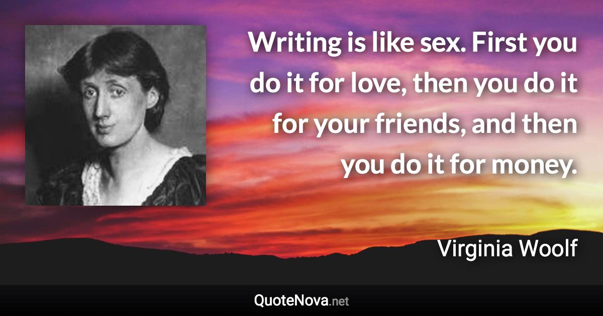 Writing is like sex. First you do it for love, then you do it for your friends, and then you do it for money. - Virginia Woolf quote