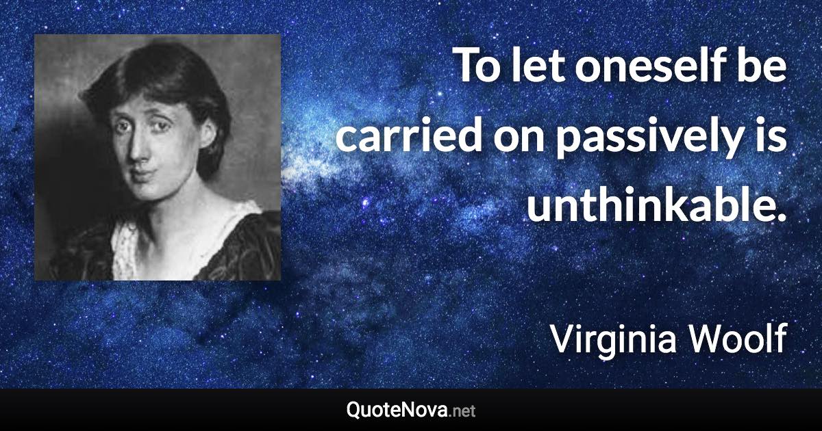 To let oneself be carried on passively is unthinkable. - Virginia Woolf quote
