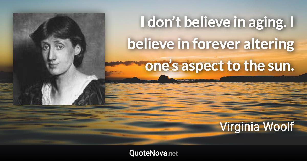 I don’t believe in aging. I believe in forever altering one’s aspect to the sun. - Virginia Woolf quote