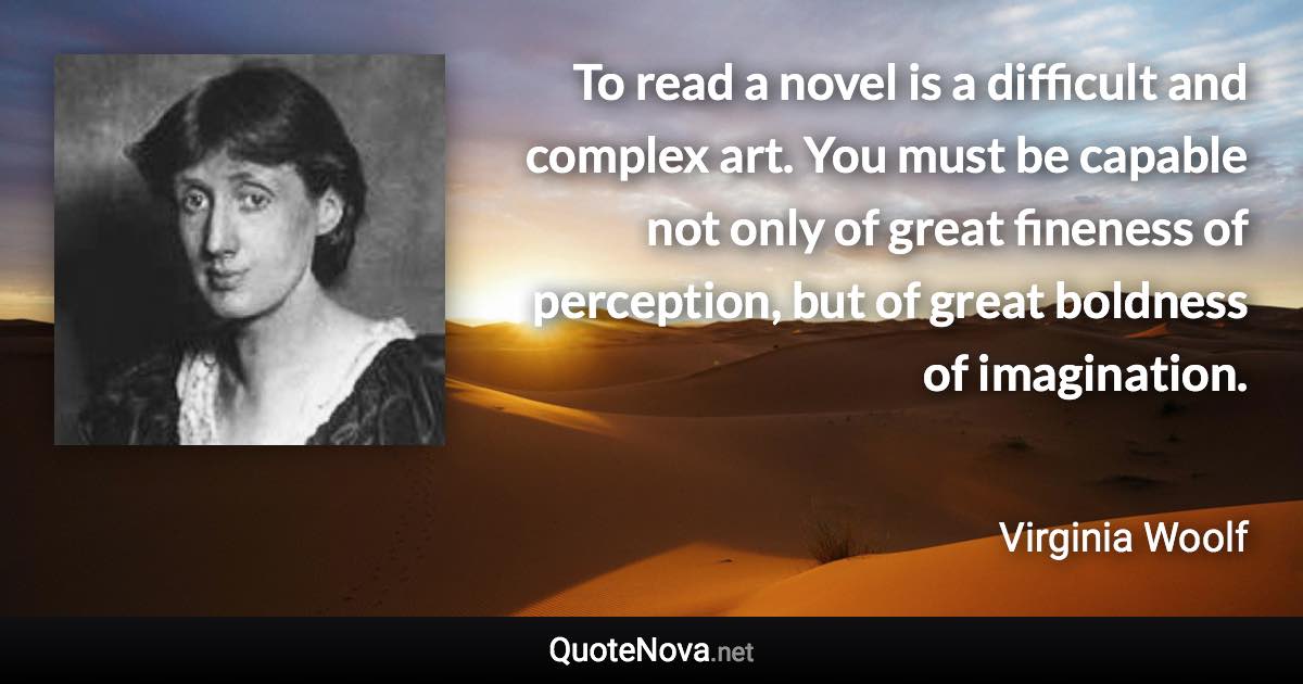 To read a novel is a difficult and complex art. You must be capable not only of great fineness of perception, but of great boldness of imagination. - Virginia Woolf quote