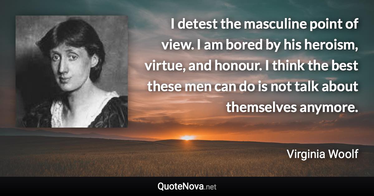 I detest the masculine point of view. I am bored by his heroism, virtue, and honour. I think the best these men can do is not talk about themselves anymore. - Virginia Woolf quote